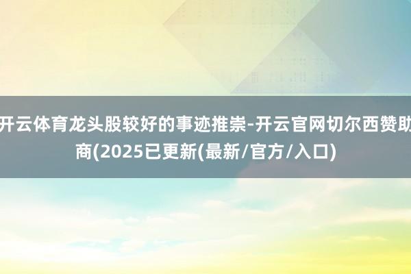 开云体育龙头股较好的事迹推崇-开云官网切尔西赞助商(2025已更新(最新/官方/入口)