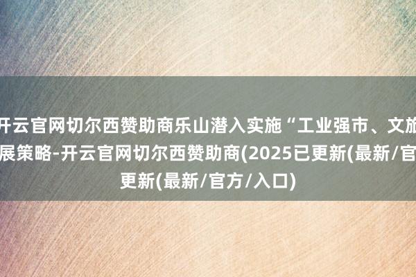 开云官网切尔西赞助商乐山潜入实施“工业强市、文旅兴市”发展策略-开云官网切尔西赞助商(2025已更新(最新/官方/入口)