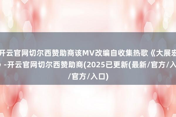 开云官网切尔西赞助商该MV改编自收集热歌《大展宏图》-开云官网切尔西赞助商(2025已更新(最新/官方/入口)
