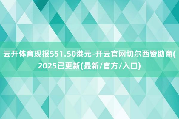 云开体育现报551.50港元-开云官网切尔西赞助商(2025已更新(最新/官方/入口)