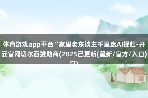 体育游戏app平台“家里老东谈主千里迷AI视频-开云官网切尔西赞助商(2025已更新(最新/官方/入口)