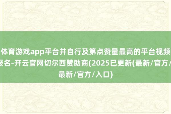 体育游戏app平台并自行及第点赞量最高的平台视频进行报名-开云官网切尔西赞助商(2025已更新(最新/官方/入口)
