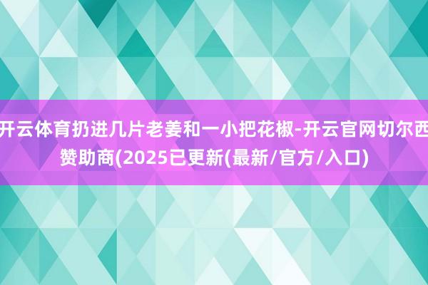 开云体育扔进几片老姜和一小把花椒-开云官网切尔西赞助商(2025已更新(最新/官方/入口)