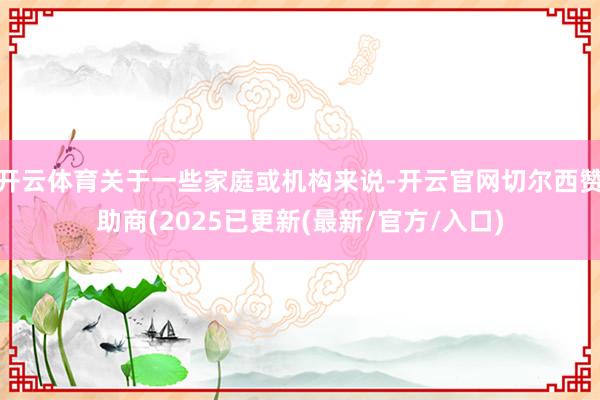 开云体育关于一些家庭或机构来说-开云官网切尔西赞助商(2025已更新(最新/官方/入口)