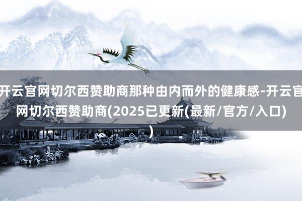 开云官网切尔西赞助商那种由内而外的健康感-开云官网切尔西赞助商(2025已更新(最新/官方/入口)
