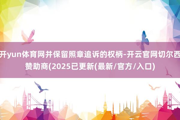 开yun体育网并保留照章追诉的权柄-开云官网切尔西赞助商(2025已更新(最新/官方/入口)