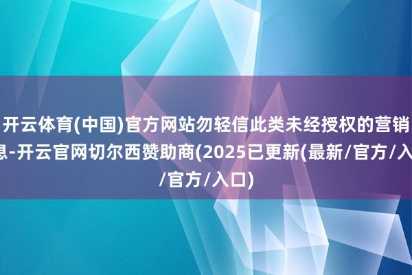 开云体育(中国)官方网站勿轻信此类未经授权的营销信息-开云官网切尔西赞助商(2025已更新(最新/官方/入口)