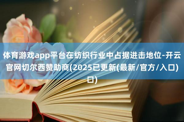 体育游戏app平台在纺织行业中占据进击地位-开云官网切尔西赞助商(2025已更新(最新/官方/入口)