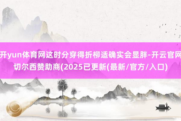 开yun体育网这时分穿得折柳适确实会显胖-开云官网切尔西赞助商(2025已更新(最新/官方/入口)