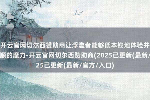 开云官网切尔西赞助商让浮滥者能够低本钱地体验并感受这项通顺的魔力-开云官网切尔西赞助商(2025已更新(最新/官方/入口)
