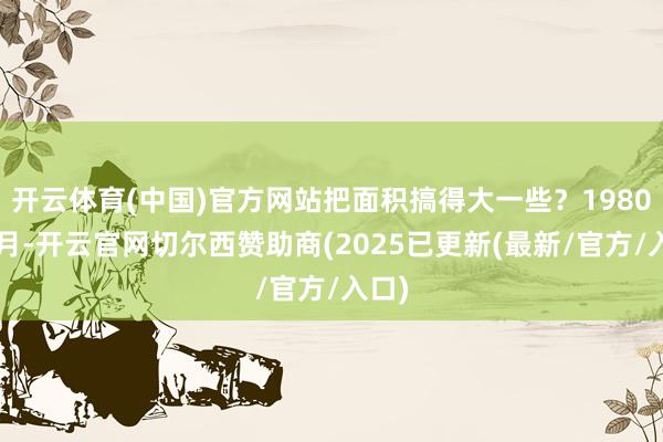 开云体育(中国)官方网站把面积搞得大一些？1980年4月-开云官网切尔西赞助商(2025已更新(最新/官方/入口)