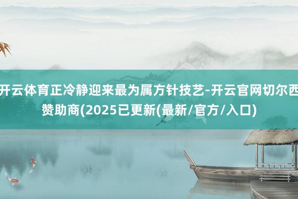 开云体育正冷静迎来最为属方针技艺-开云官网切尔西赞助商(2025已更新(最新/官方/入口)