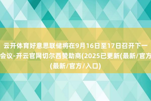 云开体育好意思联储将在9月16日至17日召开下一次议息会议-开云官网切尔西赞助商(2025已更新(最新/官方/入口)