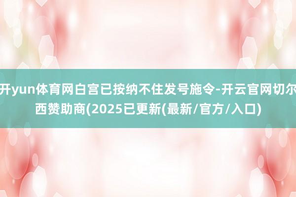 开yun体育网白宫已按纳不住发号施令-开云官网切尔西赞助商(2025已更新(最新/官方/入口)