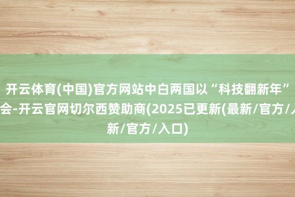开云体育(中国)官方网站中白两国以“科技翻新年”为机会-开云官网切尔西赞助商(2025已更新(最新/官方/入口)