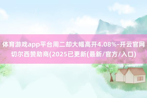 体育游戏app平台周二却大幅高开4.08%-开云官网切尔西赞助商(2025已更新(最新/官方/入口)