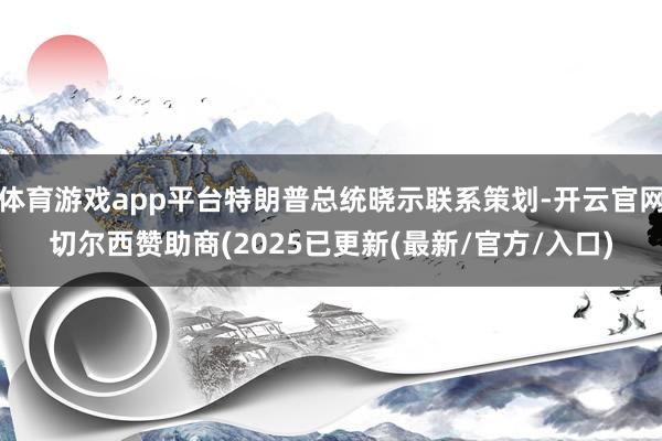 体育游戏app平台特朗普总统晓示联系策划-开云官网切尔西赞助商(2025已更新(最新/官方/入口)