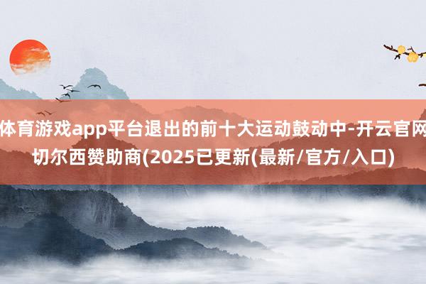 体育游戏app平台退出的前十大运动鼓动中-开云官网切尔西赞助商(2025已更新(最新/官方/入口)
