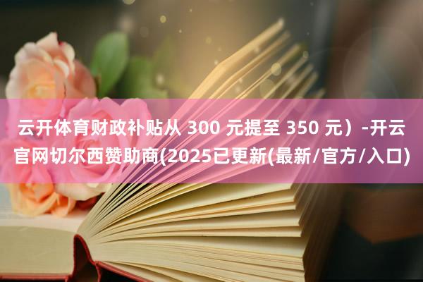 云开体育财政补贴从 300 元提至 350 元）-开云官网切尔西赞助商(2025已更新(最新/官方/入口)