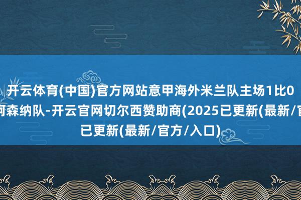 开云体育(中国)官方网站意甲海外米兰队主场1比0礼服英超阿森纳队-开云官网切尔西赞助商(2025已更新(最新/官方/入口)