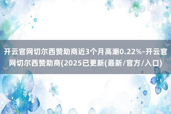 开云官网切尔西赞助商近3个月高潮0.22%-开云官网切尔西赞助商(2025已更新(最新/官方/入口)