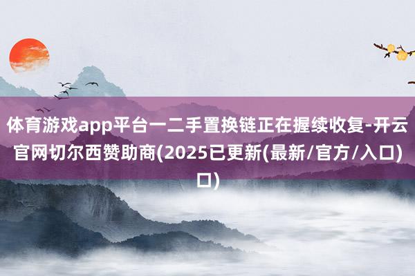 体育游戏app平台一二手置换链正在握续收复-开云官网切尔西赞助商(2025已更新(最新/官方/入口)