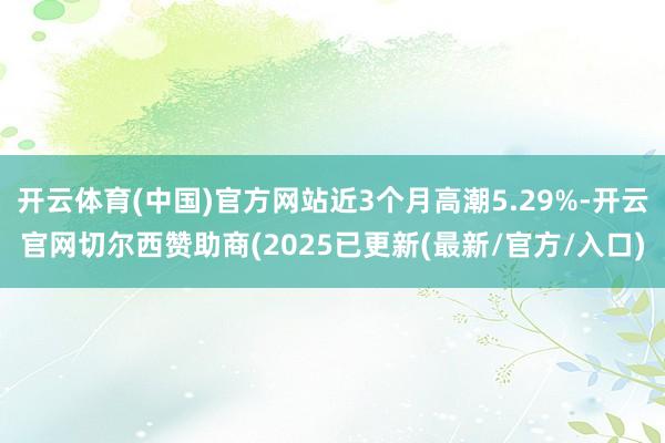 开云体育(中国)官方网站近3个月高潮5.29%-开云官网切尔西赞助商(2025已更新(最新/官方/入口)