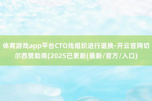 体育游戏app平台CTO线组织进行退换-开云官网切尔西赞助商(2025已更新(最新/官方/入口)