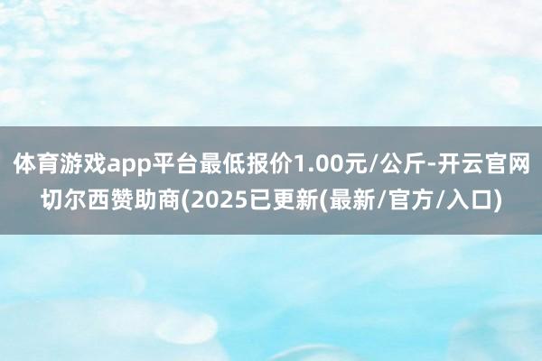 体育游戏app平台最低报价1.00元/公斤-开云官网切尔西赞助商(2025已更新(最新/官方/入口)