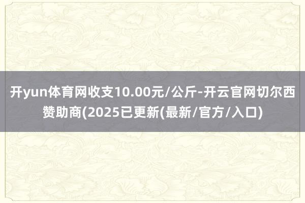 开yun体育网收支10.00元/公斤-开云官网切尔西赞助商(2025已更新(最新/官方/入口)