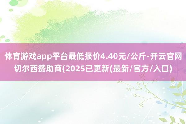 体育游戏app平台最低报价4.40元/公斤-开云官网切尔西赞助商(2025已更新(最新/官方/入口)