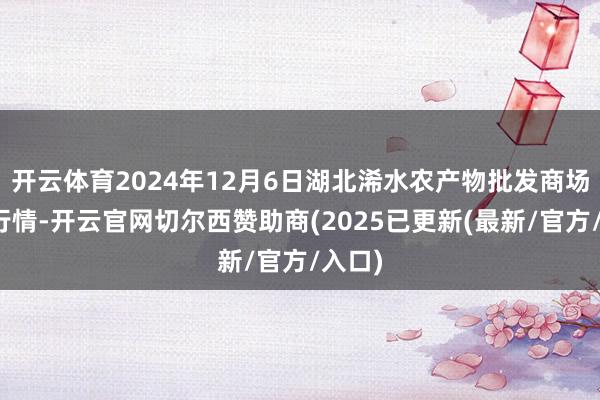 开云体育2024年12月6日湖北浠水农产物批发商场价钱行情-开云官网切尔西赞助商(2025已更新(最新/官方/入口)