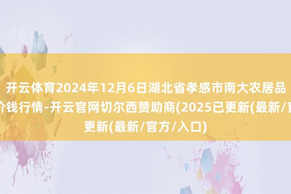 开云体育2024年12月6日湖北省孝感市南大农居品批发阛阓价钱行情-开云官网切尔西赞助商(2025已更新(最新/官方/入口)