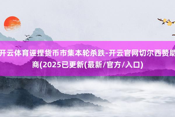 开云体育诬捏货币市集本轮杀跌-开云官网切尔西赞助商(2025已更新(最新/官方/入口)