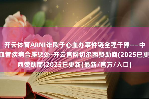 开云体育ARNI诈欺于心血办事件链全程干豫——中国“心”决策助力心血管疾病合座惩处-开云官网切尔西赞助商(2025已更新(最新/官方/入口)
