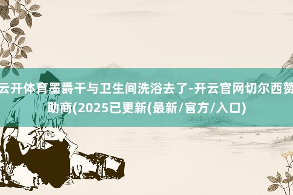 云开体育墨爵干与卫生间洗浴去了-开云官网切尔西赞助商(2025已更新(最新/官方/入口)