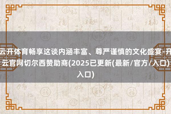 云开体育畅享这谈内涵丰富、尊严谨慎的文化盛宴-开云官网切尔西赞助商(2025已更新(最新/官方/入口)