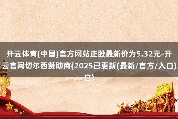 开云体育(中国)官方网站正股最新价为5.32元-开云官网切尔西赞助商(2025已更新(最新/官方/入口)