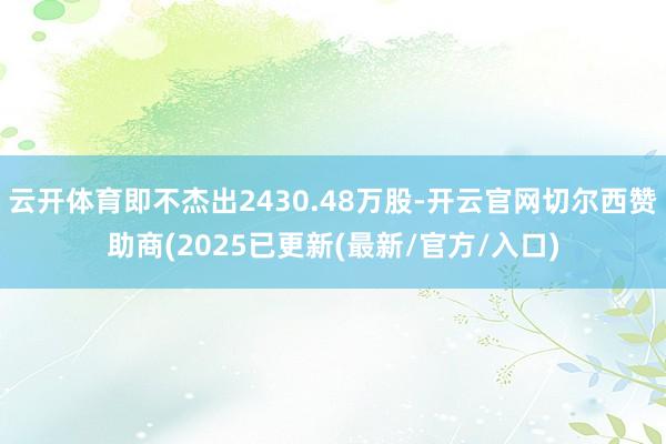 云开体育即不杰出2430.48万股-开云官网切尔西赞助商(2025已更新(最新/官方/入口)