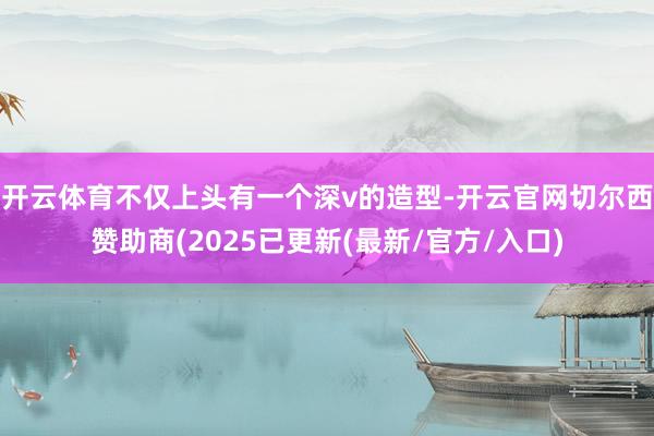 开云体育不仅上头有一个深v的造型-开云官网切尔西赞助商(2025已更新(最新/官方/入口)
