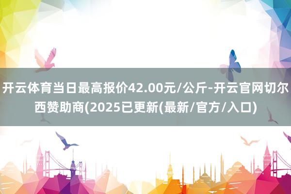 开云体育当日最高报价42.00元/公斤-开云官网切尔西赞助商(2025已更新(最新/官方/入口)
