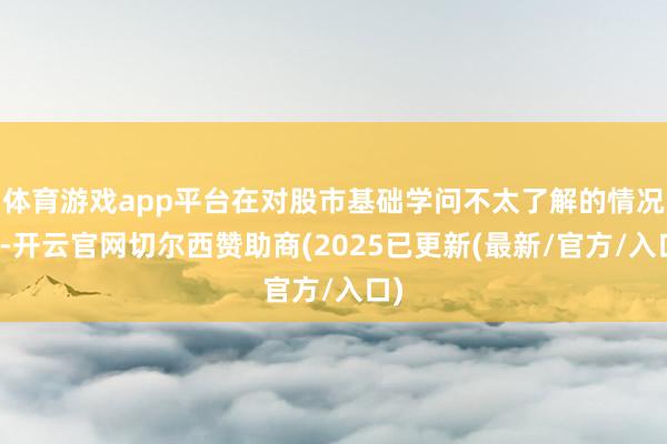 体育游戏app平台在对股市基础学问不太了解的情况下-开云官网切尔西赞助商(2025已更新(最新/官方/入口)