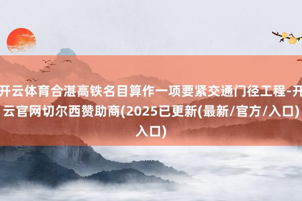 开云体育合湛高铁名目算作一项要紧交通门径工程-开云官网切尔西赞助商(2025已更新(最新/官方/入口)