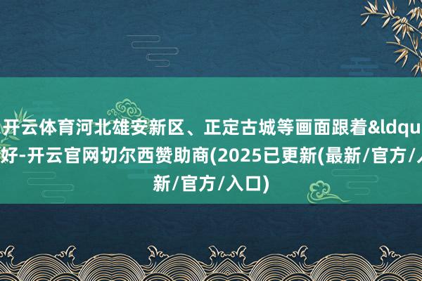 开云体育河北雄安新区、正定古城等画面跟着“你好-开云官网切尔西赞助商(2025已更新(最新/官方/入口)