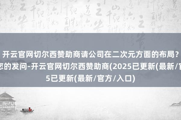 开云官网切尔西赞助商请公司在二次元方面的布局?答:感谢您的发问-开云官网切尔西赞助商(2025已更新(最新/官方/入口)