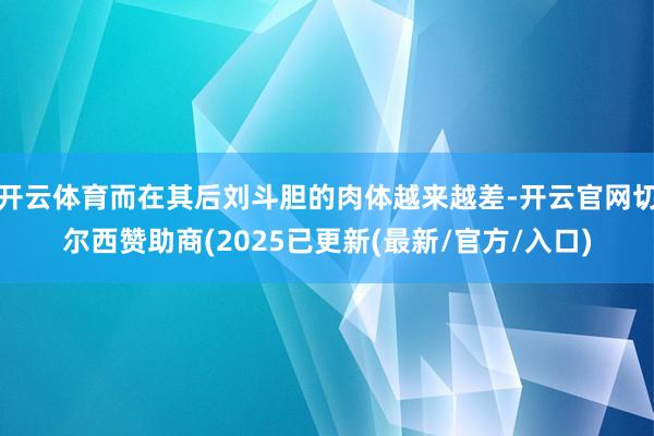 开云体育而在其后刘斗胆的肉体越来越差-开云官网切尔西赞助商(2025已更新(最新/官方/入口)