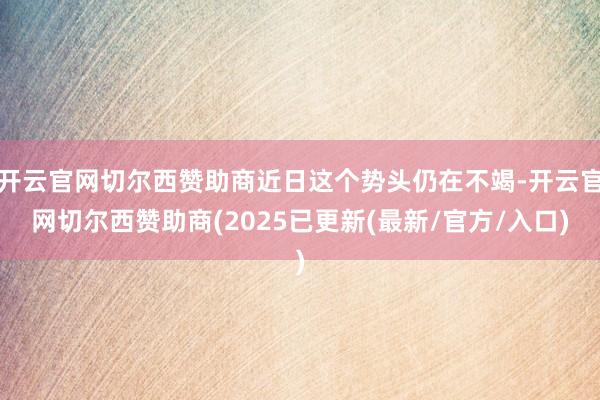 开云官网切尔西赞助商近日这个势头仍在不竭-开云官网切尔西赞助商(2025已更新(最新/官方/入口)