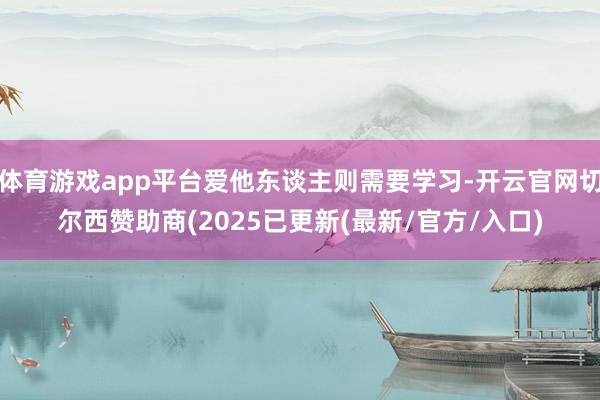 体育游戏app平台爱他东谈主则需要学习-开云官网切尔西赞助商(2025已更新(最新/官方/入口)