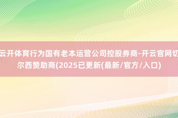 云开体育行为国有老本运营公司控股券商-开云官网切尔西赞助商(2025已更新(最新/官方/入口)