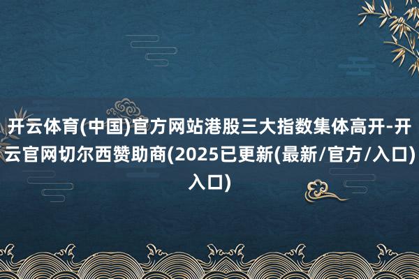 开云体育(中国)官方网站港股三大指数集体高开-开云官网切尔西赞助商(2025已更新(最新/官方/入口)
